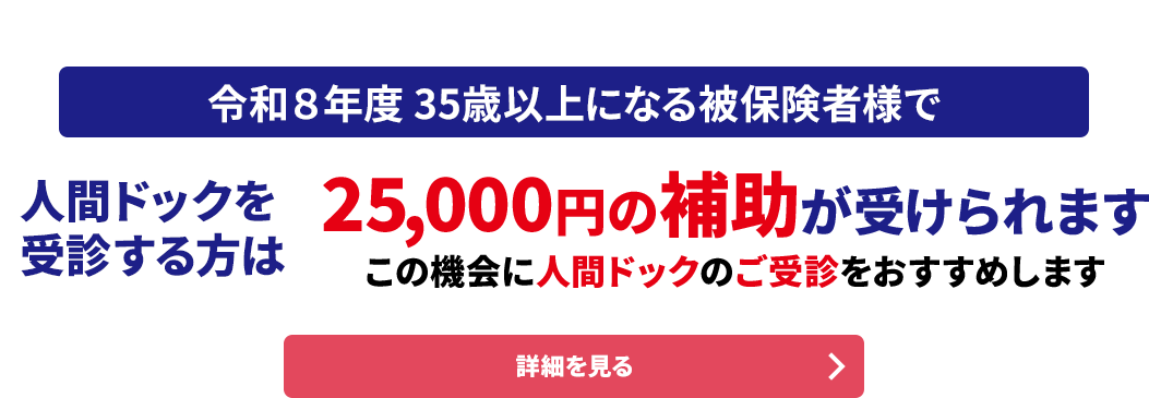 協会けんぽ（全国健康保険協会）ご加入の方へ 令和８年度 35歳以上になる被保険者様で人間ドックを受診する方は25,000円の補助が受けられます この機会に人間ドックのご受診をおすすめします